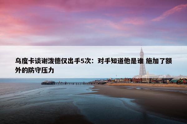 乌度卡谈谢泼德仅出手5次：对手知道他是谁 施加了额外的防守压力