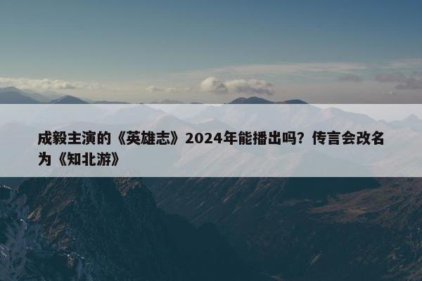 成毅主演的《英雄志》2024年能播出吗？传言会改名为《知北游》