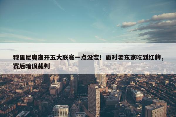 穆里尼奥离开五大联赛一点没变！面对老东家吃到红牌，赛后暗讽裁判