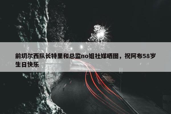 前切尔西队长特里和总监no姐社媒晒图，祝阿布58岁生日快乐