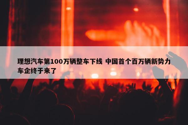 理想汽车第100万辆整车下线 中国首个百万辆新势力车企终于来了