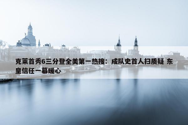 克莱首秀6三分登全美第一热搜：成队史首人扫质疑 东皇信任一幕暖心