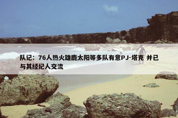 队记：76人热火雄鹿太阳等多队有意PJ-塔克 并已与其经纪人交流