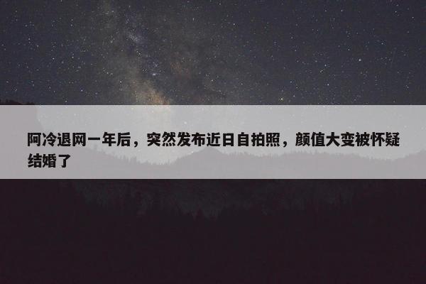 阿冷退网一年后，突然发布近日自拍照，颜值大变被怀疑结婚了