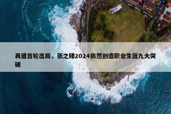 再遭首轮出局，张之臻2024依然创造职业生涯九大突破