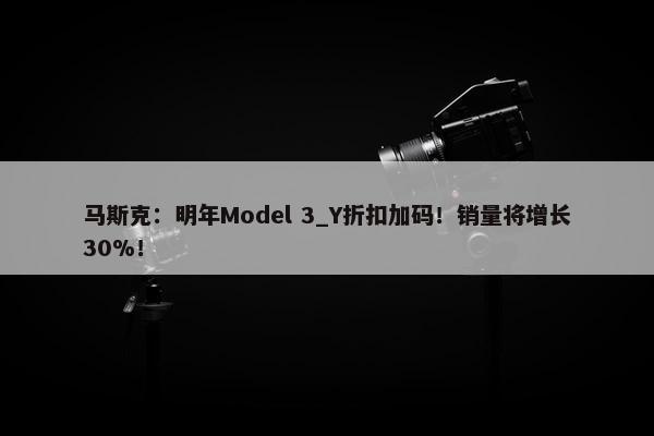 马斯克：明年Model 3_Y折扣加码！销量将增长30%！