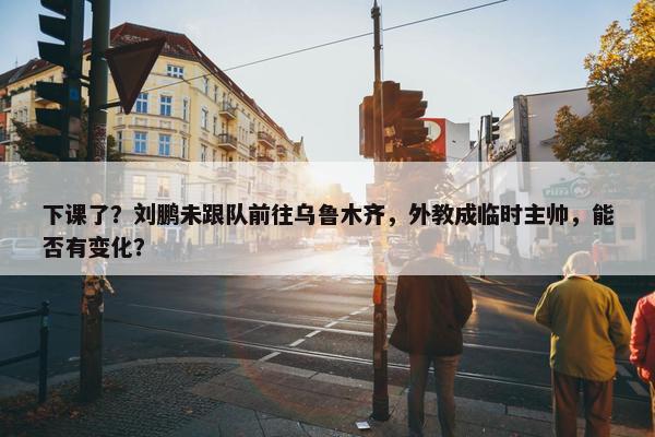 下课了？刘鹏未跟队前往乌鲁木齐，外教成临时主帅，能否有变化？