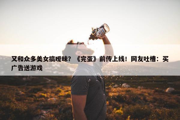 又和众多美女搞暧昧？《完蛋》前传上线！网友吐槽：买广告送游戏