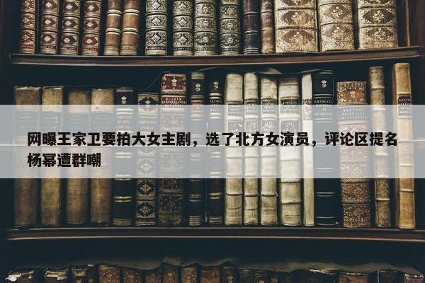 网曝王家卫要拍大女主剧，选了北方女演员，评论区提名杨幂遭群嘲