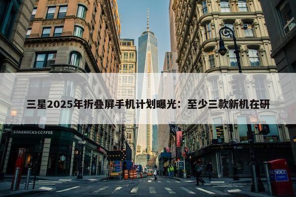 三星2025年折叠屏手机计划曝光：至少三款新机在研