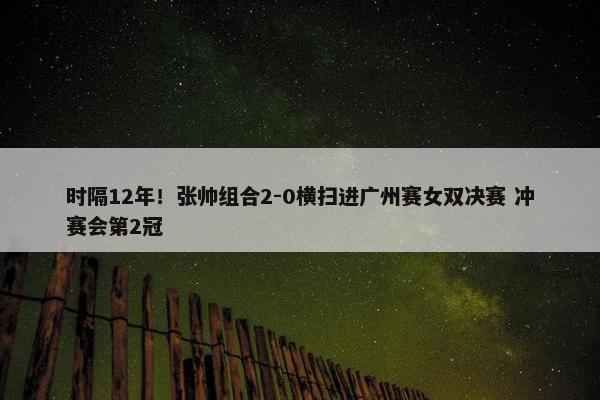 时隔12年！张帅组合2-0横扫进广州赛女双决赛 冲赛会第2冠