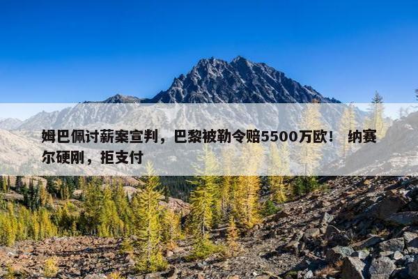 姆巴佩讨薪案宣判，巴黎被勒令赔5500万欧！ 纳赛尔硬刚，拒支付