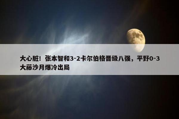 大心脏！张本智和3-2卡尔伯格晋级八强，平野0-3大藤沙月爆冷出局