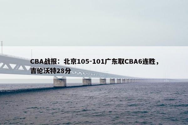 CBA战报：北京105-101广东取CBA6连胜，吉伦沃特28分