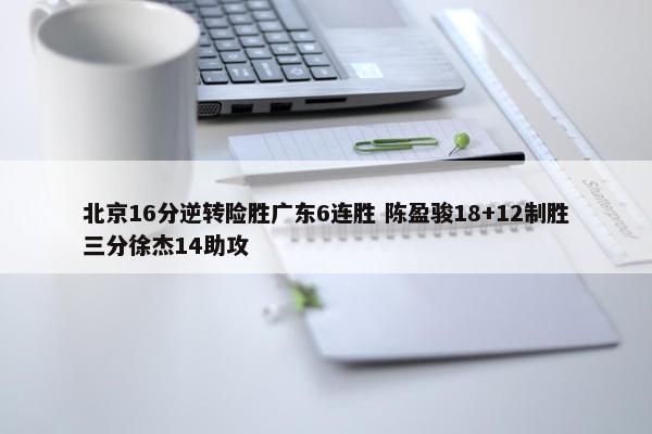 北京16分逆转险胜广东6连胜 陈盈骏18+12制胜三分徐杰14助攻