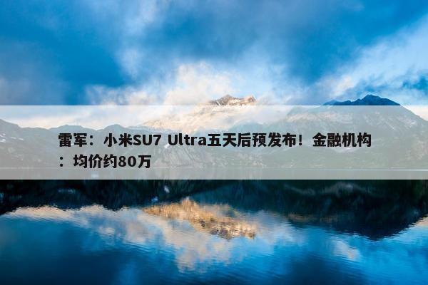 雷军：小米SU7 Ultra五天后预发布！金融机构：均价约80万