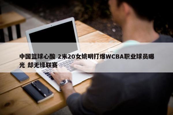 中国篮球心酸 2米20女姚明打爆WCBA职业球员曝光 却无缘联赛