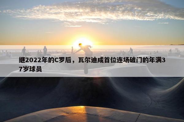 继2022年的C罗后，瓦尔迪成首位连场破门的年满37岁球员