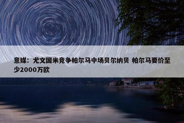 意媒：尤文国米竞争帕尔马中场贝尔纳贝 帕尔马要价至少2000万欧