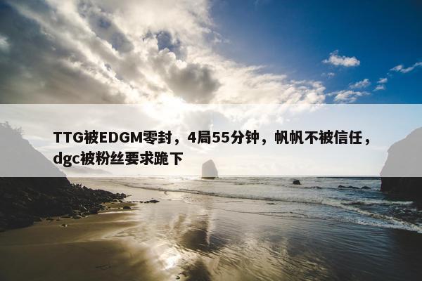 TTG被EDGM零封，4局55分钟，帆帆不被信任，dgc被粉丝要求跪下