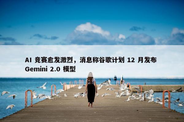 AI 竞赛愈发激烈，消息称谷歌计划 12 月发布 Gemini 2.0 模型