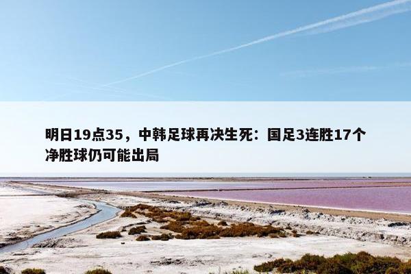 明日19点35，中韩足球再决生死：国足3连胜17个净胜球仍可能出局