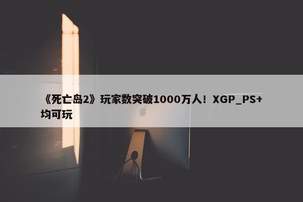 《死亡岛2》玩家数突破1000万人！XGP_PS+均可玩