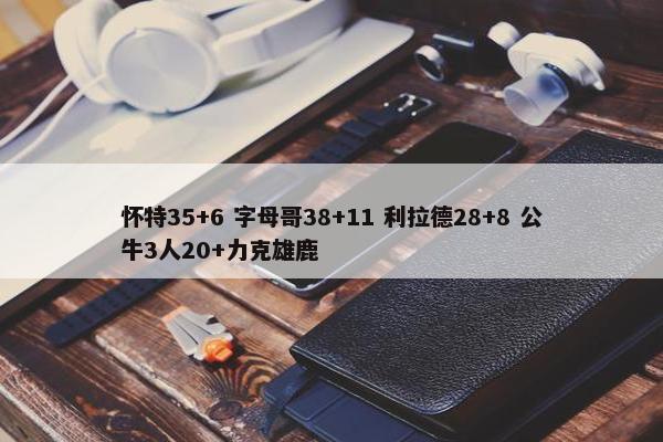 怀特35+6 字母哥38+11 利拉德28+8 公牛3人20+力克雄鹿