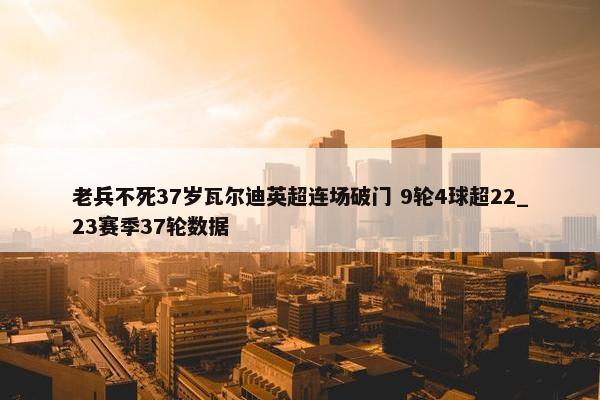 老兵不死37岁瓦尔迪英超连场破门 9轮4球超22_23赛季37轮数据