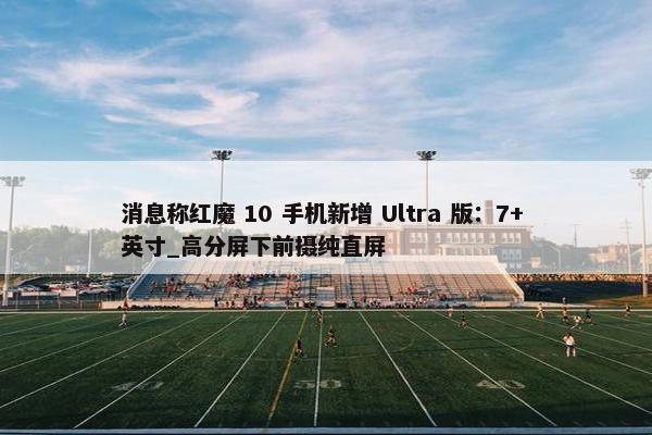 消息称红魔 10 手机新增 Ultra 版：7+ 英寸_高分屏下前摄纯直屏