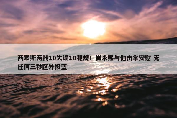 西蒙斯两战10失误10犯规！崔永熙与他击掌安慰 无任何三秒区外投篮