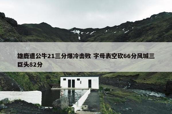 雄鹿遭公牛21三分爆冷击败 字母表空砍66分风城三巨头82分