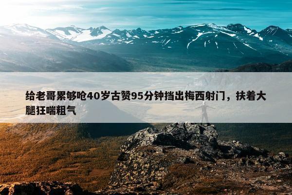 给老哥累够呛40岁古赞95分钟挡出梅西射门，扶着大腿狂喘粗气