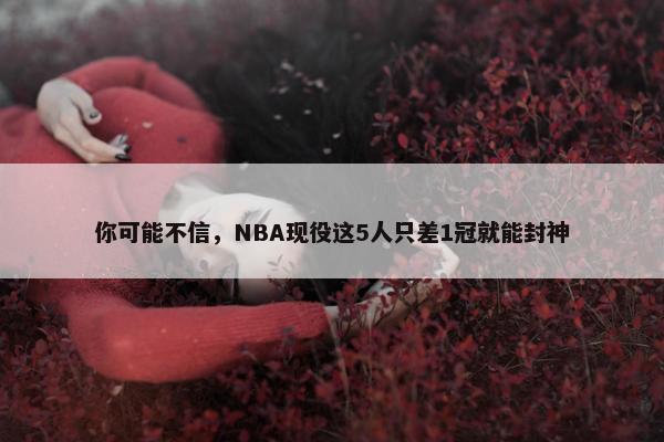 你可能不信，NBA现役这5人只差1冠就能封神