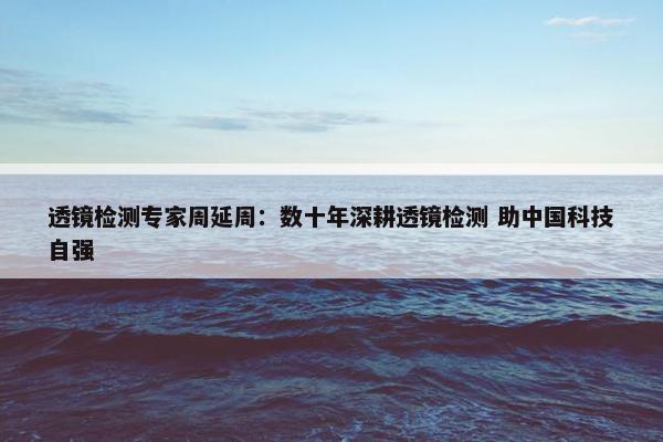 透镜检测专家周延周：数十年深耕透镜检测 助中国科技自强