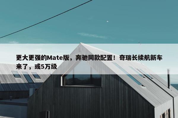 更大更强的Mate版，奔驰同款配置！奇瑞长续航新车来了，或5万级