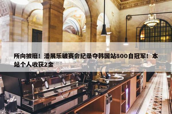 所向披靡！潘展乐破赛会纪录夺韩国站800自冠军！本站个人收获2金