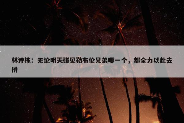 林诗栋：无论明天碰见勒布伦兄弟哪一个，都全力以赴去拼