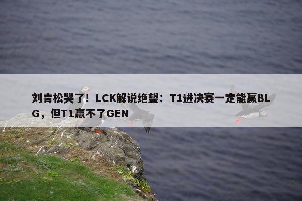 刘青松哭了！LCK解说绝望：T1进决赛一定能赢BLG，但T1赢不了GEN