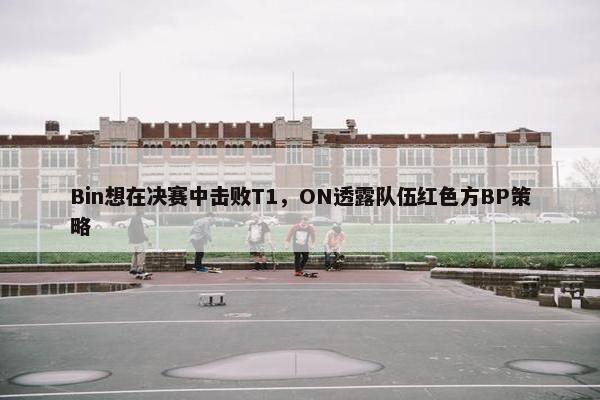 Bin想在决赛中击败T1，ON透露队伍红色方BP策略