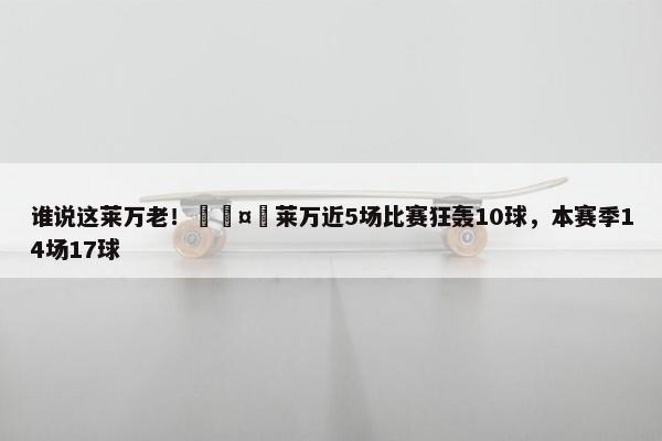 谁说这莱万老！🤯莱万近5场比赛狂轰10球，本赛季14场17球