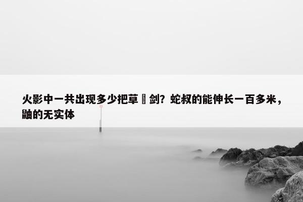 火影中一共出现多少把草薙剑？蛇叔的能伸长一百多米，鼬的无实体