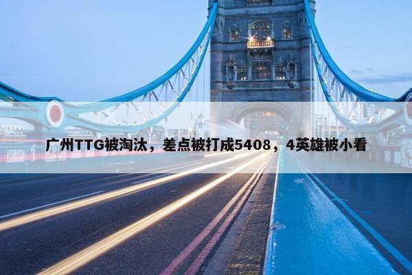 广州TTG被淘汰，差点被打成5408，4英雄被小看