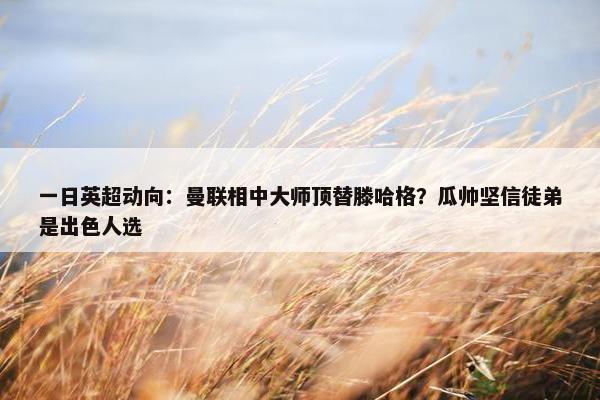 一日英超动向：曼联相中大师顶替滕哈格？瓜帅坚信徒弟是出色人选