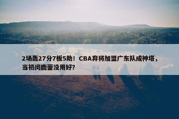 2场轰27分7板5助！CBA弃将加盟广东队成神塔，当初闵鹿蕾没用好？