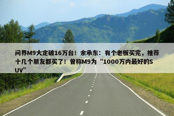 问界M9大定破16万台！余承东：有个老板买完，推荐十几个朋友都买了！曾称M9为“1000万内最好的SUV”