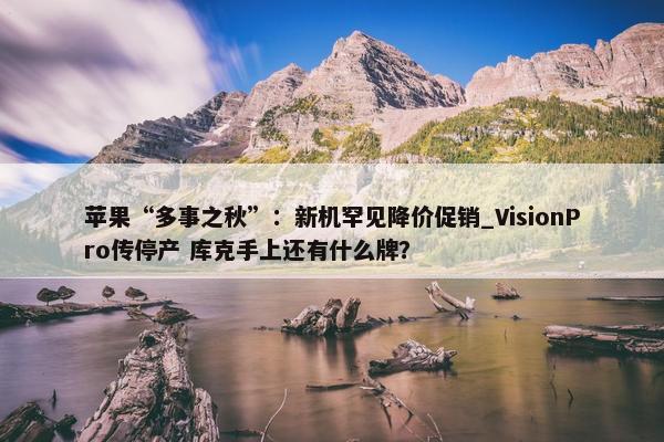 苹果“多事之秋”：新机罕见降价促销_VisionPro传停产 库克手上还有什么牌？