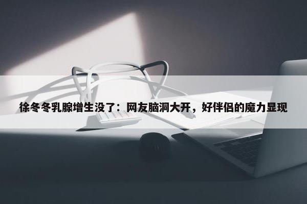 徐冬冬乳腺增生没了：网友脑洞大开，好伴侣的魔力显现