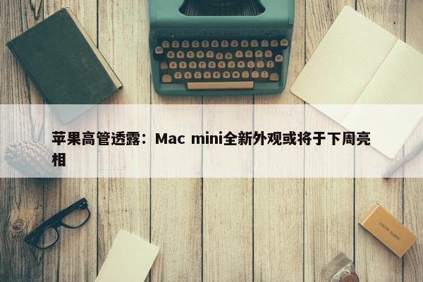 苹果高管透露：Mac mini全新外观或将于下周亮相