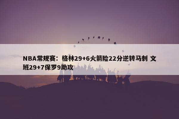 NBA常规赛：格林29+6火箭险22分逆转马刺 文班29+7保罗9助攻